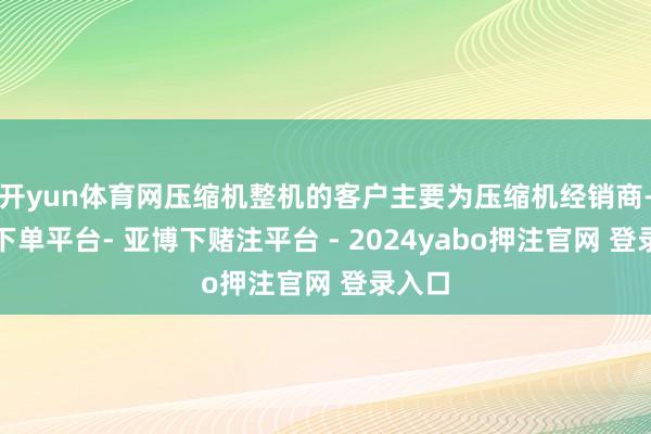 开yun体育网压缩机整机的客户主要为压缩机经销商-鸭脖下单平台- 亚博下赌注平台 - 2024yabo押注官网 登录入口