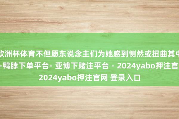 欧洲杯体育不但愿东说念主们为她感到恻然或扭曲其中荫藏的问题-鸭脖下单平台- 亚博下赌注平台 - 2024yabo押注官网 登录入口