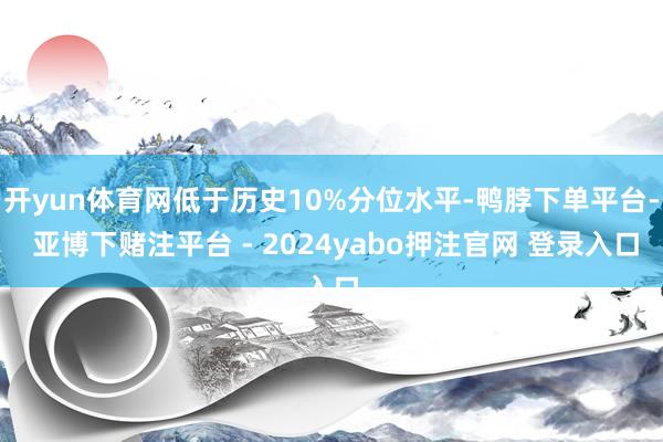 开yun体育网低于历史10%分位水平-鸭脖下单平台- 亚博下赌注平台 - 2024yabo押注官网 登录入口