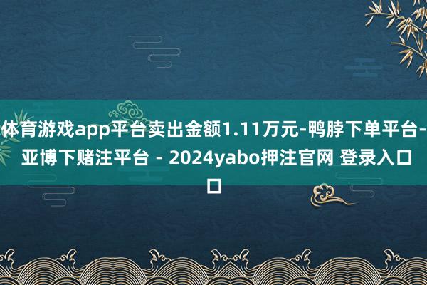 体育游戏app平台卖出金额1.11万元-鸭脖下单平台- 亚博下赌注平台 - 2024yabo押注官网 登录入口