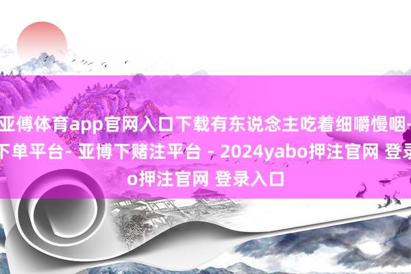 亚傅体育app官网入口下载有东说念主吃着细嚼慢咽-鸭脖下单平台- 亚博下赌注平台 - 2024yabo押注官网 登录入口