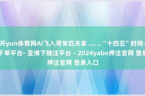 开yun体育网AI飞入寻常匹夫家……“十四五”时间-鸭脖下单平台- 亚博下赌注平台 - 2024yabo押注官网 登录入口