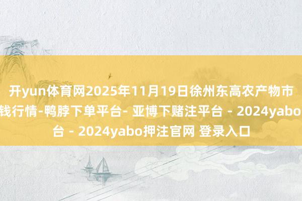 开yun体育网2025年11月19日徐州东高农产物市集贬责有限公司价钱行情-鸭脖下单平台- 亚博下赌注平台 - 2024yabo押注官网 登录入口