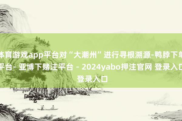体育游戏app平台对“大潮州”进行寻根溯源-鸭脖下单平台- 亚博下赌注平台 - 2024yabo押注官网 登录入口