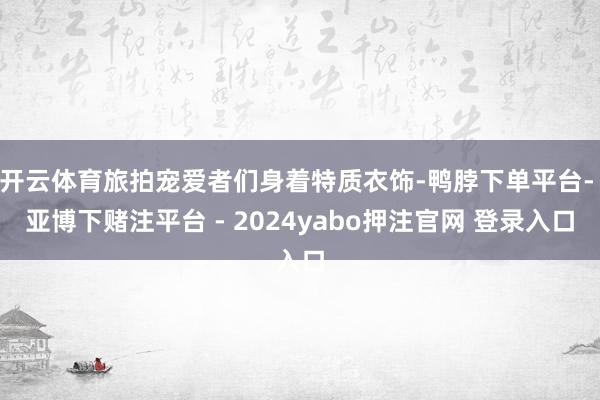 开云体育旅拍宠爱者们身着特质衣饰-鸭脖下单平台- 亚博下赌注平台 - 2024yabo押注官网 登录入口