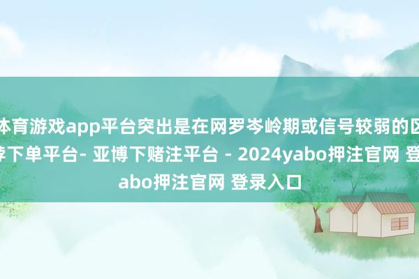 体育游戏app平台突出是在网罗岑岭期或信号较弱的区域-鸭脖下单平台- 亚博下赌注平台 - 2024yabo押注官网 登录入口