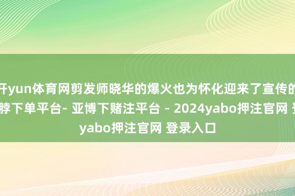 开yun体育网剪发师晓华的爆火也为怀化迎来了宣传的机遇-鸭脖下单平台- 亚博下赌注平台 - 2024yabo押注官网 登录入口