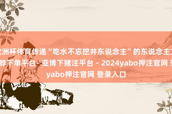 欧洲杯体育传递“吃水不忘挖井东说念主”的东说念主文情感-鸭脖下单平台- 亚博下赌注平台 - 2024yabo押注官网 登录入口