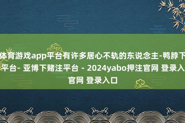体育游戏app平台有许多居心不轨的东说念主-鸭脖下单平台- 亚博下赌注平台 - 2024yabo押注官网 登录入口