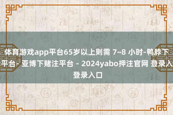 体育游戏app平台65岁以上则需 7~8 小时-鸭脖下单平台- 亚博下赌注平台 - 2024yabo押注官网 登录入口