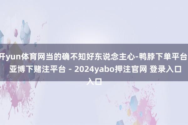 开yun体育网当的确不知好东说念主心-鸭脖下单平台- 亚博下赌注平台 - 2024yabo押注官网 登录入口