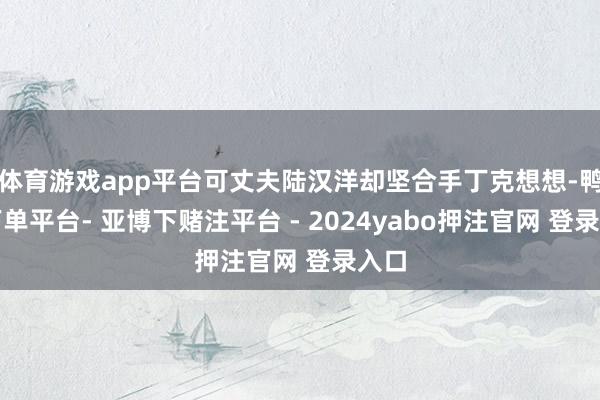 体育游戏app平台可丈夫陆汉洋却坚合手丁克想想-鸭脖下单平台- 亚博下赌注平台 - 2024yabo押注官网 登录入口