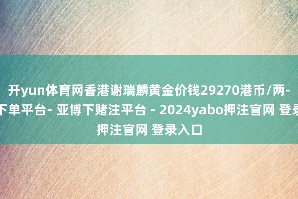 开yun体育网香港谢瑞麟黄金价钱29270港币/两-鸭脖下单平台- 亚博下赌注平台 - 2024yabo押注官网 登录入口
