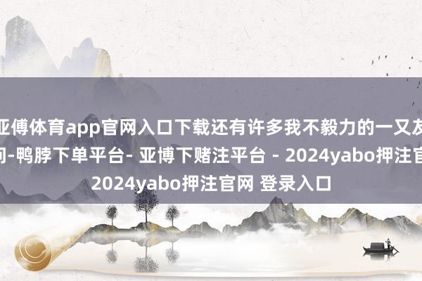 亚傅体育app官网入口下载还有许多我不毅力的一又友对咱们的慰问-鸭脖下单平台- 亚博下赌注平台 - 2024yabo押注官网 登录入口