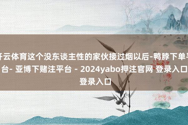 开云体育这个没东谈主性的家伙接过烟以后-鸭脖下单平台- 亚博下赌注平台 - 2024yabo押注官网 登录入口