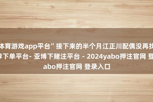 体育游戏app平台”接下来的半个月江正川配偶没再找她-鸭脖下单平台- 亚博下赌注平台 - 2024yabo押注官网 登录入口