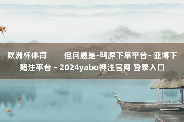 欧洲杯体育 但问题是-鸭脖下单平台- 亚博下赌注平台 - 2024yabo押注官网 登录入口