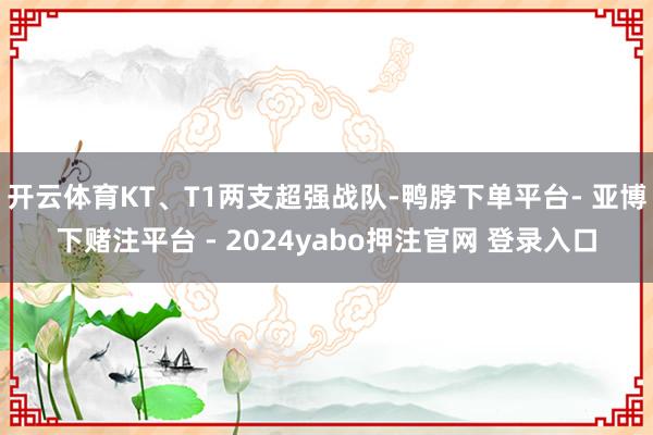 开云体育KT、T1两支超强战队-鸭脖下单平台- 亚博下赌注平台 - 2024yabo押注官网 登录入口