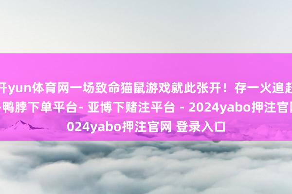 开yun体育网一场致命猫鼠游戏就此张开!存一火追赶+心扉博弈-鸭脖下单平台- 亚博下赌注平台 - 2024yabo押注官网 登录入口