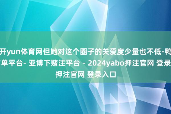 开yun体育网但她对这个圈子的关爱度少量也不低-鸭脖下单平台- 亚博下赌注平台 - 2024yabo押注官网 登录入口
