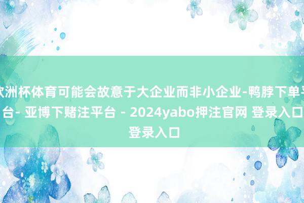 欧洲杯体育可能会故意于大企业而非小企业-鸭脖下单平台- 亚博下赌注平台 - 2024yabo押注官网 登录入口