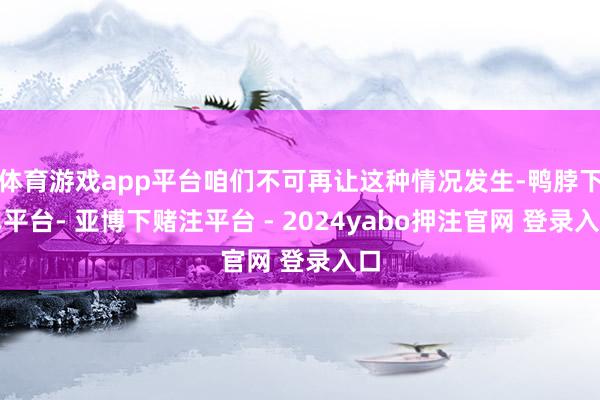 体育游戏app平台咱们不可再让这种情况发生-鸭脖下单平台- 亚博下赌注平台 - 2024yabo押注官网 登录入口