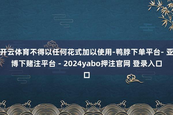 开云体育不得以任何花式加以使用-鸭脖下单平台- 亚博下赌注平台 - 2024yabo押注官网 登录入口