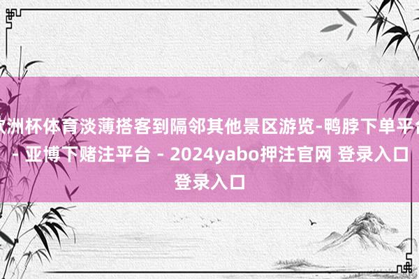 欧洲杯体育淡薄搭客到隔邻其他景区游览-鸭脖下单平台- 亚博下赌注平台 - 2024yabo押注官网 登录入口