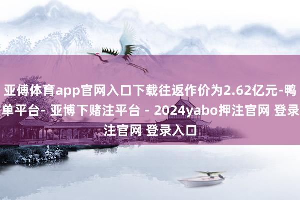 亚傅体育app官网入口下载往返作价为2.62亿元-鸭脖下单平台- 亚博下赌注平台 - 2024yabo押注官网 登录入口