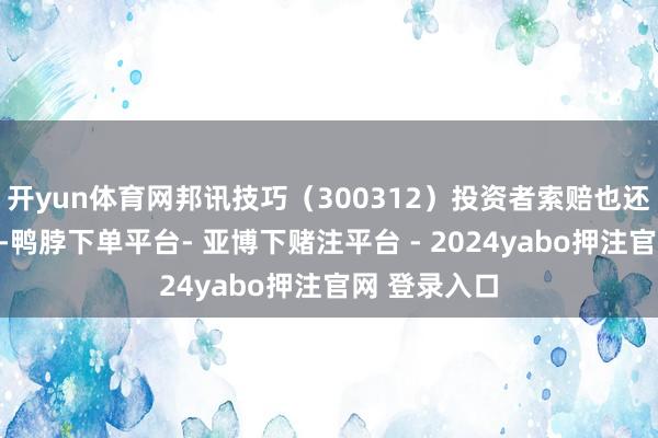 开yun体育网邦讯技巧(300312)投资者索赔也还在握续推动-鸭脖下单平台- 亚博下赌注平台 - 2024yabo押注官网 登录入口