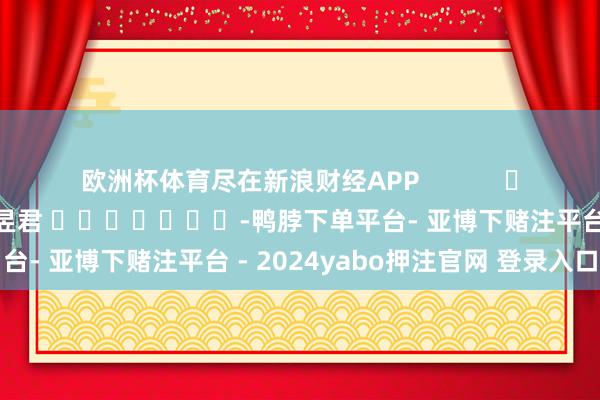 欧洲杯体育尽在新浪财经APP 株连裁剪:卢昱君 -鸭脖下单平台- 亚博下赌注平台 - 2024yabo押注官网 登录入口
