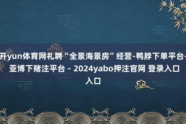 开yun体育网礼聘“全景海景房”经营-鸭脖下单平台- 亚博下赌注平台 - 2024yabo押注官网 登录入口