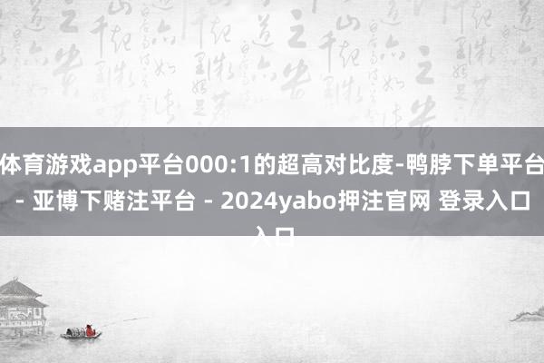 体育游戏app平台000:1的超高对比度-鸭脖下单平台- 亚博下赌注平台 - 2024yabo押注官网 登录入口