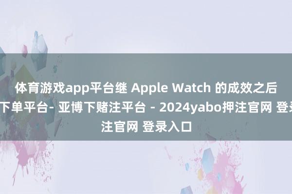 体育游戏app平台继 Apple Watch 的成效之后-鸭脖下单平台- 亚博下赌注平台 - 2024yabo押注官网 登录入口