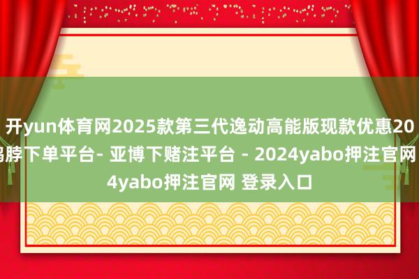 开yun体育网2025款第三代逸动高能版现款优惠20000元-鸭脖下单平台- 亚博下赌注平台 - 2024yabo押注官网 登录入口
