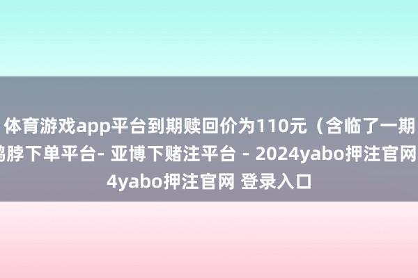 体育游戏app平台到期赎回价为110元(含临了一期利息)-鸭脖下单平台- 亚博下赌注平台 - 2024yabo押注官网 登录入口