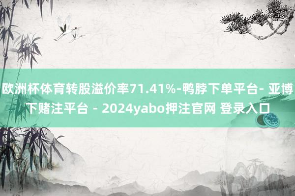 欧洲杯体育转股溢价率71.41%-鸭脖下单平台- 亚博下赌注平台 - 2024yabo押注官网 登录入口