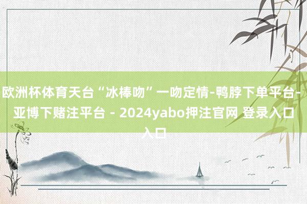 欧洲杯体育天台“冰棒吻”一吻定情-鸭脖下单平台- 亚博下赌注平台 - 2024yabo押注官网 登录入口