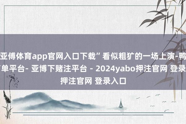 亚傅体育app官网入口下载”看似粗犷的一场上演-鸭脖下单平台- 亚博下赌注平台 - 2024yabo押注官网 登录入口