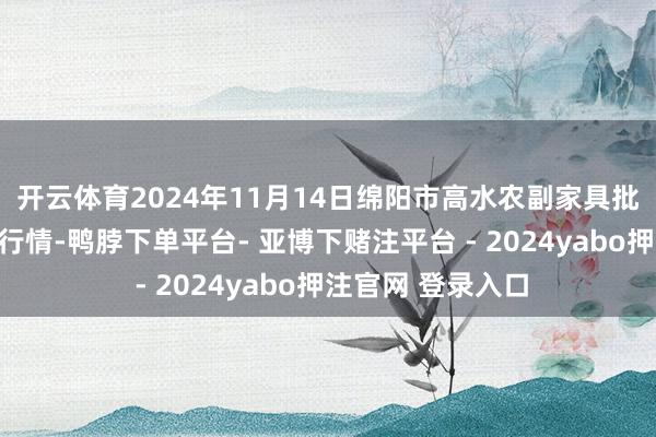 开云体育2024年11月14日绵阳市高水农副家具批发有限公司价钱行情-鸭脖下单平台- 亚博下赌注平台 - 2024yabo押注官网 登录入口
