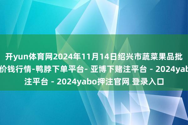 开yun体育网2024年11月14日绍兴市蔬菜果品批发走动市集有限公司价钱行情-鸭脖下单平台- 亚博下赌注平台 - 2024yabo押注官网 登录入口