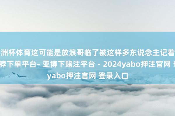 欧洲杯体育这可能是放浪哥临了被这样多东说念主记着的一趟-鸭脖下单平台- 亚博下赌注平台 - 2024yabo押注官网 登录入口