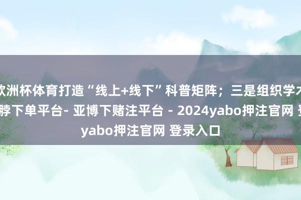 欧洲杯体育打造“线上+线下”科普矩阵；三是组织学术探讨-鸭脖下单平台- 亚博下赌注平台 - 2024yabo押注官网 登录入口