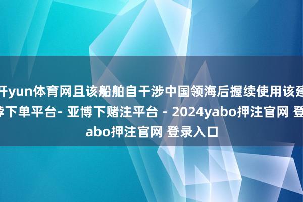 开yun体育网且该船舶自干涉中国领海后握续使用该建设-鸭脖下单平台- 亚博下赌注平台 - 2024yabo押注官网 登录入口
