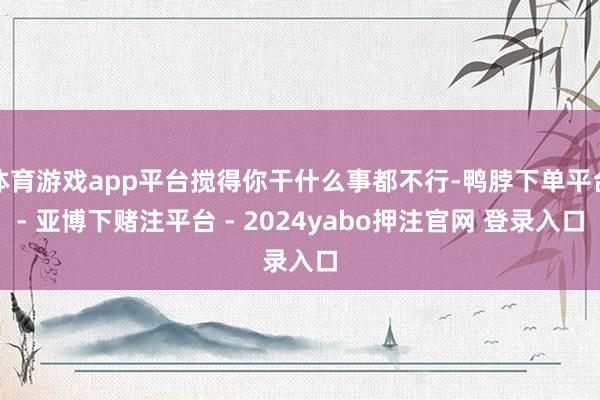 体育游戏app平台搅得你干什么事都不行-鸭脖下单平台- 亚博下赌注平台 - 2024yabo押注官网 登录入口