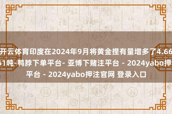开云体育印度在2024年9月将黄金捏有量增多了4.665吨 达到853.661吨-鸭脖下单平台- 亚博下赌注平台 - 2024yabo押注官网 登录入口
