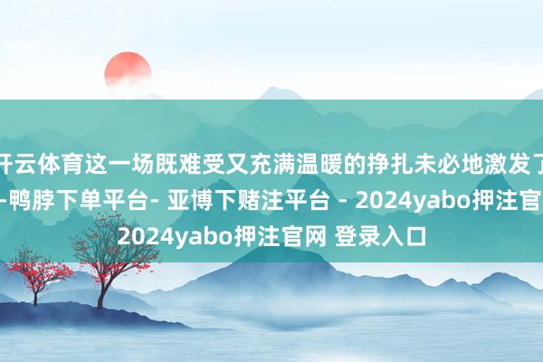 开云体育这一场既难受又充满温暖的挣扎未必地激发了网友的热议-鸭脖下单平台- 亚博下赌注平台 - 2024yabo押注官网 登录入口