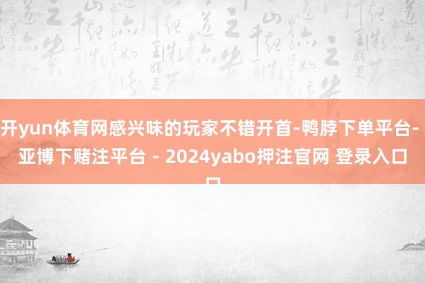 开yun体育网感兴味的玩家不错开首-鸭脖下单平台- 亚博下赌注平台 - 2024yabo押注官网 登录入口