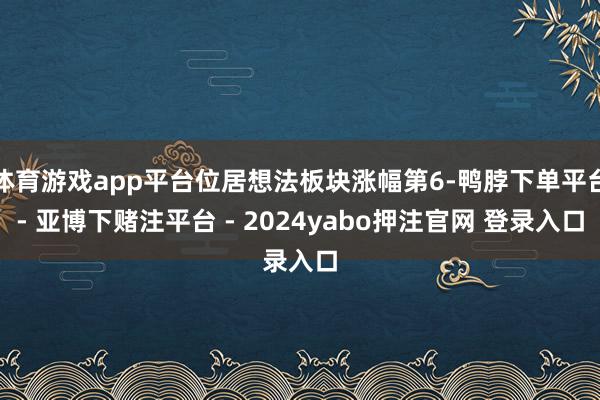 体育游戏app平台位居想法板块涨幅第6-鸭脖下单平台- 亚博下赌注平台 - 2024yabo押注官网 登录入口