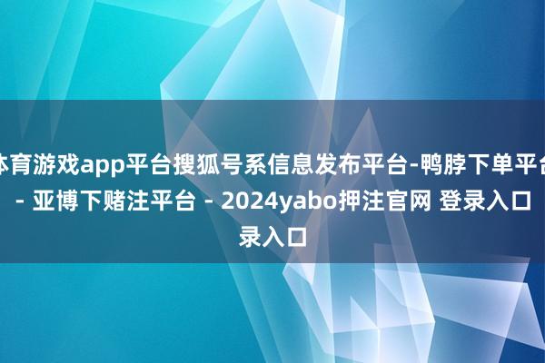 体育游戏app平台搜狐号系信息发布平台-鸭脖下单平台- 亚博下赌注平台 - 2024yabo押注官网 登录入口